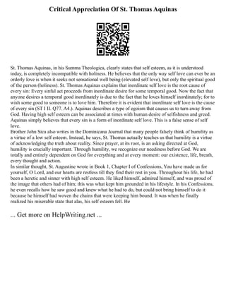 Critical Appreciation Of St. Thomas Aquinas
St. Thomas Aquinas, in his Summa Theologica, clearly states that self esteem, as it is understood
today, is completely incompatible with holiness. He believes that the only way self love can ever be an
orderly love is when it seeks not sensational well being (elevated self love), but only the spiritual good
of the person (holiness). St. Thomas Aquinas explains that inordinate self love is the root cause of
every sin: Every sinful act proceeds from inordinate desire for some temporal good. Now the fact that
anyone desires a temporal good inordinately is due to the fact that he loves himself inordinately; for to
wish some good to someone is to love him. Therefore it is evident that inordinate self love is the cause
of every sin (ST I II. Q77. A4.). Aquinas describes a type of egoism that causes us to turn away from
God. Having high self esteem can be associated at times with human desire of selfishness and greed.
Aquinas simply believes that every sin is a form of inordinate self love. This is a false sense of self
love.
Brother John Sica also writes in the Dominicana Journal that many people falsely think of humility as
a virtue of a low self esteem. Instead, he says, St. Thomas actually teaches us that humility is a virtue
of acknowledging the truth about reality. Since prayer, at its root, is an asking directed at God,
humility is crucially important. Through humility, we recognize our neediness before God. We are
totally and entirely dependent on God for everything and at every moment: our existence, life, breath,
every thought and action.
In similar thought, St. Augustine wrote in Book 1, Chapter I of Confessions, You have made us for
yourself, O Lord, and our hearts are restless till they find their rest in you. Throughout his life, he had
been a heretic and sinner with high self esteem. He liked himself, admired himself, and was proud of
the image that others had of him; this was what kept him grounded in his lifestyle. In his Confessions,
he even recalls how he saw good and knew what he had to do, but could not bring himself to do it
because he himself had woven the chains that were keeping him bound. It was when he finally
realized his miserable state that alas, his self esteem fell. He
... Get more on HelpWriting.net ...
 