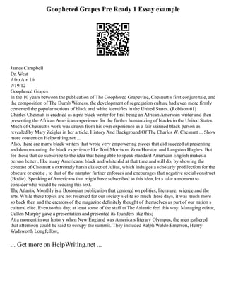 Goophered Grapes Pre Ready 1 Essay example
James Campbell
Dr. West
Afro Am Lit
7/19/12
Goophered Grapes
In the 10 years between the publication of The Goophered Grapevine, Chesnutt s first conjure tale, and
the composition of The Dumb Witness, the development of segregation culture had even more firmly
cemented the popular notions of black and white identifies in the United States. (Robison 61)
Charles Chesnutt is credited as a pro black writer for first being an African American writer and then
presenting the African American experience for the further humanizing of blacks in the United States.
Much of Chesnutt s work was drawn from his own experience as a fair skinned black person as
revealed by Mary Zeigler in her article, History And Background Of The Charles W. Chesnutt ... Show
more content on Helpwriting.net ...
Also, there are many black writers that wrote very empowering pieces that did succeed at presenting
and demonstrating the black experience like Toni Morrison, Zora Hurston and Langston Hughes. But
for those that do subscribe to the idea that being able to speak standard American English makes a
person better , like many Americans, black and white did at that time and still do, by showing the
contrast of Chesnutt s extremely harsh dialect of Julius, which indulges a scholarly predilection for the
obscure or exotic , to that of the narrator further enforces and encourages that negative social construct
(Bodie). Speaking of Americans that might have subscribed to this idea, let s take a moment to
consider who would be reading this text.
The Atlantic Monthly is a Bostonian publication that centered on politics, literature, science and the
arts. While these topics are not reserved for our society s elite so much these days, it was much more
so back then and the creators of the magazine definitely thought of themselves as part of our nation s
cultural elite. Even to this day, at least some of the staff at The Atlantic feel this way. Managing editor,
Cullen Murphy gave a presentation and presented its founders like this;
At a moment in our history when New England was America s literary Olympus, the men gathered
that afternoon could be said to occupy the summit. They included Ralph Waldo Emerson, Henry
Wadsworth Longfellow,
... Get more on HelpWriting.net ...
 