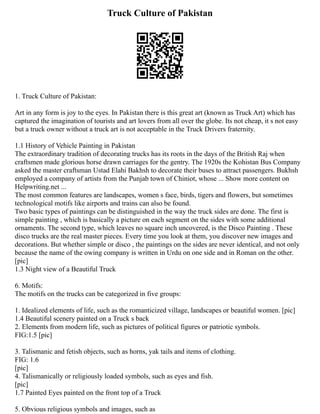Truck Culture of Pakistan
1. Truck Culture of Pakistan:
Art in any form is joy to the eyes. In Pakistan there is this great art (known as Truck Art) which has
captured the imagination of tourists and art lovers from all over the globe. Its not cheap, it s not easy
but a truck owner without a truck art is not acceptable in the Truck Drivers fraternity.
1.1 History of Vehicle Painting in Pakistan
The extraordinary tradition of decorating trucks has its roots in the days of the British Raj when
craftsmen made glorious horse drawn carriages for the gentry. The 1920s the Kohistan Bus Company
asked the master craftsman Ustad Elahi Bakhsh to decorate their buses to attract passengers. Bukhsh
employed a company of artists from the Punjab town of Chiniot, whose ... Show more content on
Helpwriting.net ...
The most common features are landscapes, women s face, birds, tigers and flowers, but sometimes
technological motifs like airports and trains can also be found.
Two basic types of paintings can be distinguished in the way the truck sides are done. The first is
simple painting , which is basically a picture on each segment on the sides with some additional
ornaments. The second type, which leaves no square inch uncovered, is the Disco Painting . These
disco trucks are the real master pieces. Every time you look at them, you discover new images and
decorations. But whether simple or disco , the paintings on the sides are never identical, and not only
because the name of the owing company is written in Urdu on one side and in Roman on the other.
[pic]
1.3 Night view of a Beautiful Truck
6. Motifs:
The motifs on the trucks can be categorized in five groups:
1. Idealized elements of life, such as the romanticized village, landscapes or beautiful women. [pic]
1.4 Beautiful scenery painted on a Truck s back
2. Elements from modern life, such as pictures of political figures or patriotic symbols.
FIG:1.5 [pic]
3. Talismanic and fetish objects, such as horns, yak tails and items of clothing.
FIG: 1.6
[pic]
4. Talismanically or religiously loaded symbols, such as eyes and fish.
[pic]
1.7 Painted Eyes painted on the front top of a Truck
5. Obvious religious symbols and images, such as
 