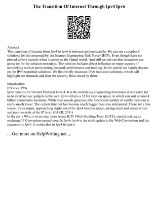The Transition Of Internet Through Ipv4 Ipv6
Abstract
The transition of Internet from Ipv4 to Ipv6 is insistent and ineluctable. We can see a couple of
solutions for this proposed by the Internet Engineering Task Force (IETF). Even though have not
proved to be a success when it comes to the virtual world. And still we can see that researches are
going on for the solution nowadays. The solution includes direct influence on many aspects of
networking such as provisioning, network performance and training. In this article we mainly discuss
on the IPv6 transition solutions. We first briefly discusses IPv6 transition solutions, which will
highlight the demands and then the security flaws faced by them.
Introduction
IPV4 vs IPV6
Ipv4 remains for Internet Protocol form 4. It is the underlying engineering that makes it workable for
us to interface our gadgets to the web. Ipv4 utilizes a 32 bit location space, in which can suit around 4
billion remarkable locations. While that sounds generous, the functional number of usable locations is
really much lower. The current Internet has become much bigger than was anticipated. There are a few
issues, for example, approaching depletion of the Ipv4 location space, arrangement and complexities
and poor security at the IP level. (PARR, 2011)
In the early 90 s, to overcome these issues IETF (Web Building Team (IETF), started making an
exchange IP Convention named specific Ipv6. Ipv6 is the sixth update to the Web Convention and the
successor to Ipv4. It works also to Ipv4 in that it
... Get more on HelpWriting.net ...
 
