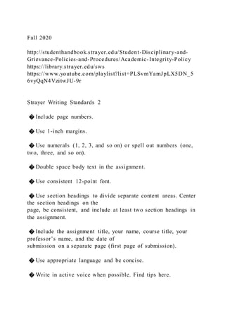 Fall 2020
http://studenthandbook.strayer.edu/Student-Disciplinary-and-
Grievance-Policies-and-Procedures/Academic-Integrity-Policy
https://library.strayer.edu/sws
https://www.youtube.com/playlist?list=PLSvmYamJpLX5DN_5
6vyQqN4VzitwJU-9r
Strayer Writing Standards 2
� Include page numbers.
� Use 1-inch margins.
� Use numerals (1, 2, 3, and so on) or spell out numbers (one,
two, three, and so on).
� Double space body text in the assignment.
� Use consistent 12-point font.
� Use section headings to divide separate content areas. Center
the section headings on the
page, be consistent, and include at least two section headings in
the assignment.
� Include the assignment title, your name, course title, your
professor’s name, and the date of
submission on a separate page (first page of submission).
� Use appropriate language and be concise.
� Write in active voice when possible. Find tips here.
 
