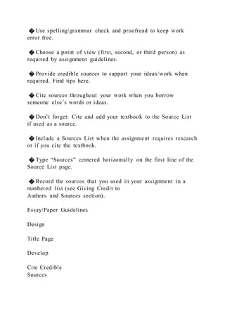 � Use spelling/grammar check and proofread to keep work
error free.
� Choose a point of view (first, second, or third person) as
required by assignment guidelines.
� Provide credible sources to support your ideas/work when
required. Find tips here.
� Cite sources throughout your work when you borrow
someone else’s words or ideas.
� Don’t forget: Cite and add your textbook to the Source List
if used as a source.
� Include a Sources List when the assignment requires research
or if you cite the textbook.
� Type “Sources” centered horizontally on the first line of the
Source List page.
� Record the sources that you used in your assignment in a
numbered list (see Giving Credit to
Authors and Sources section).
Essay/Paper Guidelines
Design
Title Page
Develop
Cite Credible
Sources
 