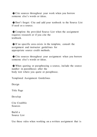 � Cite sources throughout your work when you borrow
someone else’s words or ideas.
� Don’t forget: Cite and add your textbook to the Source List
if used as a source.
� Complete the provided Source List when the assignment
requires research or if you cite the
textbook.
� If no specific area exists in the template, consult the
assignment and instructor guidelines for
appropriate source credit methods.
� Cite sources throughout your assignme nt when you borrow
someone else’s words or ideas.
� When quoting or paraphrasing a source, include the source
number in parentheses after the
body text where you quote or paraphrase.
Templated Assignment Guidelines
Design
Title Page
Develop
Cite Credible
Sources
Build a
Source List
Use these rules when working on a written assignment that is
 
