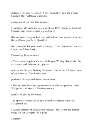 rationale for your selection. Note: Remember you are a small
business that will have a massive
expansion if you win this contract.
2. Analyze all parts and sections of the UCF (Uniform Contract
Format) that could present a problem in
this scenario. Suggest how you will adjust your approach to turn
the problems you have identified
into strengths for your small company. (Hint: remember you are
a new small business).
Formatting Requirements
• This course requires the use of Strayer Writing Standards. For
assistance and information, please
refer to the Strayer Writing Standards link in the left-hand menu
of your course. Check with your
professor for any additional instructions.
• Use at least three quality resources in this assignment. Note:
Wikipedia and similar Websites do not
qualify as quality resources.
The specific course learning outcome associated with this
assignment is:
• Assess simplified acquisition methods and a contract format
based on the strengths of a given
company.
 