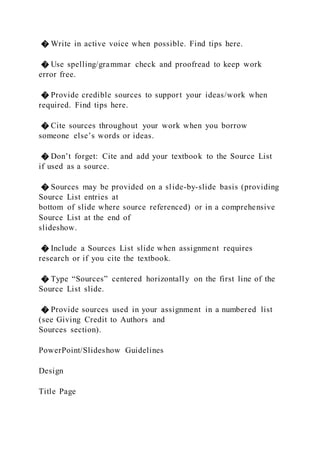 � Write in active voice when possible. Find tips here.
� Use spelling/grammar check and proofread to keep work
error free.
� Provide credible sources to support your ideas/work when
required. Find tips here.
� Cite sources throughout your work when you borrow
someone else’s words or ideas.
� Don’t forget: Cite and add your textbook to the Source List
if used as a source.
� Sources may be provided on a slide-by-slide basis (providing
Source List entries at
bottom of slide where source referenced) or in a comprehensive
Source List at the end of
slideshow.
� Include a Sources List slide when assignment requires
research or if you cite the textbook.
� Type “Sources” centered horizontally on the first line of the
Source List slide.
� Provide sources used in your assignment in a numbered list
(see Giving Credit to Authors and
Sources section).
PowerPoint/Slideshow Guidelines
Design
Title Page
 