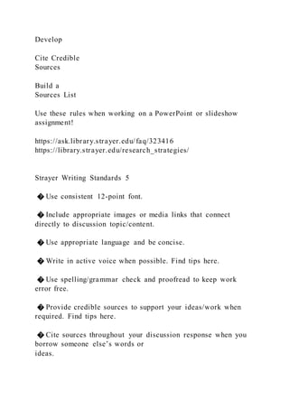 Develop
Cite Credible
Sources
Build a
Sources List
Use these rules when working on a PowerPoint or slideshow
assignment!
https://ask.library.strayer.edu/faq/323416
https://library.strayer.edu/research_strategies/
Strayer Writing Standards 5
� Use consistent 12-point font.
� Include appropriate images or media links that connect
directly to discussion topic/content.
� Use appropriate language and be concise.
� Write in active voice when possible. Find tips here.
� Use spelling/grammar check and proofread to keep work
error free.
� Provide credible sources to support your ideas/work when
required. Find tips here.
� Cite sources throughout your discussion response when you
borrow someone else’s words or
ideas.
 