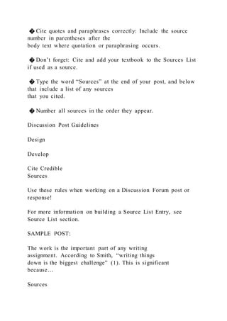 � Cite quotes and paraphrases correctly: Include the source
number in parentheses after the
body text where quotation or paraphrasing occurs.
� Don’t forget: Cite and add your textbook to the Sources List
if used as a source.
� Type the word “Sources” at the end of your post, and below
that include a list of any sources
that you cited.
� Number all sources in the order they appear.
Discussion Post Guidelines
Design
Develop
Cite Credible
Sources
Use these rules when working on a Discussion Forum post or
response!
For more information on building a Source List Entry, see
Source List section.
SAMPLE POST:
The work is the important part of any writing
assignment. According to Smith, “writing things
down is the biggest challenge” (1). This is significant
because…
Sources
 
