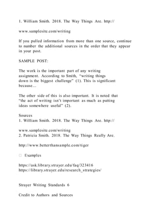 1. William Smith. 2018. The Way Things Are. http://
www.samplesite.com/writing
If you pulled information from more than one source, continue
to number the additional sources in the order that they appear
in your post.
SAMPLE POST:
The work is the important part of any writing
assignment. According to Smith, “writing things
down is the biggest challenge” (1). This is significant
because…
The other side of this is also important. It is noted that
“the act of writing isn’t important as much as putting
ideas somewhere useful” (2).
Sources
1. William Smith. 2018. The Way Things Are. http://
www.samplesite.com/writing
2. Patricia Smith. 2018. The Way Things Really Are.
http://www.betterthansample.com/tiger
https://ask.library.strayer.edu/faq/323416
https://library.strayer.edu/research_strategies/
Strayer Writing Standards 6
Credit to Authors and Sources
 
