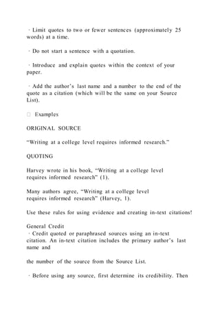 · Limit quotes to two or fewer sentences (approximately 25
words) at a time.
· Do not start a sentence with a quotation.
· Introduce and explain quotes within the context of your
paper.
· Add the author’s last name and a number to the end of the
quote as a citation (which will be the same on your Source
List).
ORIGINAL SOURCE
“Writing at a college level requires informed research.”
QUOTING
Harvey wrote in his book, “Writing at a college level
requires informed research” (1).
Many authors agree, “Writing at a college level
requires informed research” (Harvey, 1).
Use these rules for using evidence and creating in-text citations!
General Credit
· Credit quoted or paraphrased sources using an in-text
citation. An in-text citation includes the primary author’s last
name and
the number of the source from the Source List.
· Before using any source, first determine its credibility. Then
 