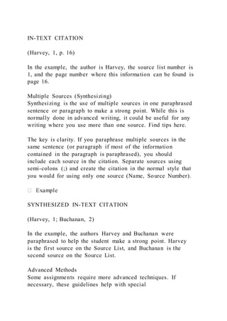 IN-TEXT CITATION
(Harvey, 1, p. 16)
In the example, the author is Harvey, the source list number is
1, and the page number where this information can be found is
page 16.
Multiple Sources (Synthesizing)
Synthesizing is the use of multiple sources in one paraphrased
sentence or paragraph to make a strong point. While this is
normally done in advanced writing, it could be useful for any
writing where you use more than one source. Find tips here.
The key is clarity. If you paraphrase multiple sources in the
same sentence (or paragraph if most of the information
contained in the paragraph is paraphrased), you should
include each source in the citation. Separate sources using
semi-colons (;) and create the citation in the normal style that
you would for using only one source (Name, Source Number).
SYNTHESIZED IN-TEXT CITATION
(Harvey, 1; Buchanan, 2)
In the example, the authors Harvey and Buchanan were
paraphrased to help the student make a strong point. Harvey
is the first source on the Source List, and Buchanan is the
second source on the Source List.
Advanced Methods
Some assignments require more advanced techniques. If
necessary, these guidelines help with special
 
