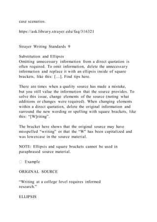 case scenarios.
https://ask.library.strayer.edu/faq/316321
Strayer Writing Standards 9
Substitution and Ellipsis
Omitting unnecessary information from a direct quotation is
often required. To omit information, delete the unnecessary
information and replace it with an ellipsis inside of square
brackets, like this: […]. Find tips here.
There are times when a quality source has made a mistake,
but you still value the information that the source provides. To
solve this issue, change elements of the source (noting what
additions or changes were required). When changing elements
within a direct quotation, delete the original information and
surround the new wording or spelling with square brackets, like
this: “[W]riting”.
The bracket here shows that the original source may have
misspelled “writing” or that the “W” has been capitalized and
was lowercase in the source material.
NOTE: Ellipsis and square brackets cannot be used in
paraphrased source material.
ORIGINAL SOURCE
“Writing at a college level requires informed
research.”
ELLIPSIS
 