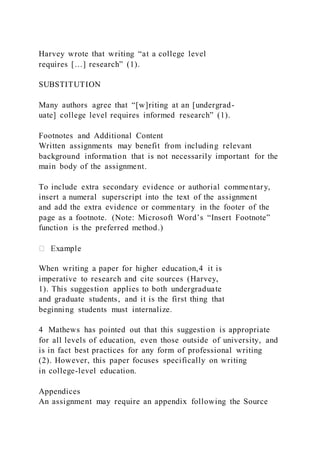 Harvey wrote that writing “at a college level
requires […] research” (1).
SUBSTITUTION
Many authors agree that “[w]riting at an [undergrad-
uate] college level requires informed research” (1).
Footnotes and Additional Content
Written assignments may benefit from including relevant
background information that is not necessarily important for the
main body of the assignment.
To include extra secondary evidence or authorial commentary,
insert a numeral superscript into the text of the assignment
and add the extra evidence or commentary in the footer of the
page as a footnote. (Note: Microsoft Word’s “Insert Footnote”
function is the preferred method.)
When writing a paper for higher education,4 it is
imperative to research and cite sources (Harvey,
1). This suggestion applies to both undergraduate
and graduate students, and it is the first thing that
beginning students must internalize.
4 Mathews has pointed out that this suggestion is appropriate
for all levels of education, even those outside of university, and
is in fact best practices for any form of professional writing
(2). However, this paper focuses specifically on writing
in college-level education.
Appendices
An assignment may require an appendix following the Source
 