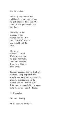 list the author.
The date the source was
published. If the source has
no publication date, use “No
date” where you would list
the date.
The title of the
source. If the
source has no title,
use “No title” where
you would list the
title.
The page
number(s) used.
If the source has
no page numbers,
omit this section
from your Source
List Entry.
Instruct readers how to find all
sources. Keep explanations
simple and concise, but provide
enough information so the
source can be located. Note:
It is your responsibility to make
sure the source can be found.
Michael Harvey
In the case of multiple
 