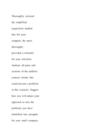 Thoroughly selected
the simplified
acquisition method
that fits your
company the most;
thoroughly
provided a rationale
for your selection.
Analyze all parts and
sections of the uniform
contract format that
could present a problem
in this scenario. Suggest
how you will adjust your
approach to turn the
problems you have
identified into strengths
for your small company.
 