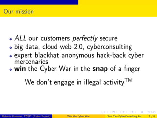 Our mission

ALL our customers perfectly secure
big data, cloud web 2.0, cyberconsulting
expert blackhat anonymous hack-back cyber
mercenaries
win the Cyber War in the snap of a ﬁnger
We don’t engage in illegal activityTM

Roberto Hammer, CISSP (Cyber Expert)

Win the Cyber War

Sun Tzu CyberConsulting Inc.

3/6

 