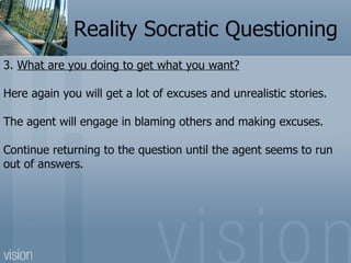 Reality Socratic Questioning
3. What are you doing to get what you want?

Here again you will get a lot of excuses and unr...