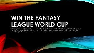 WIN THE FANTASY
LEAGUE WORLD CUP
Striking in cricket comprises of countless bodily and cerebral skills. An effective batsman
protects the wicket by striking the ball and stopping the other team from scoring by
knocking it down.
 