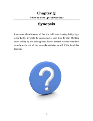 - 10 -
Chapter 3:
When To Give Up Your House?
Synopsis
Sometimes when it seems all that the individual is doing is fighting a
losing battle, it would be considered a good time to start thinking
about selling up and cutting one’s losses. Several reasons contribute
to such needs but all the same the decision to sell, if the inevitable
decision.
 