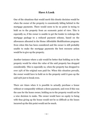 - 11 -
Have A Look
One of the situations that would merit this drastic decision would be
when the owner of the property is consistently falling behind in the
mortgage payments. There would seem to be no point in trying to
hold on to the property from an economic point of view. This is
especially so, if the owner is unable to get the lender to redesign the
mortgage package to a reduced payment scheme, based on the
allowances allocated in the Home Affordable Modifications program.
Even when this has been considered and the owner is still probably
unable to make the mortgage payments the best recourse action
would be to give up the property.
Another instance where a sale would be better that holding on to the
property would be when the value of the said property has dropped
considerably. This is especially so, when the property has dropped to
over 25% of the original sum paid for. When this situation prevails,
the owner would have to hold on to the property until it goes up the
said 25% just to break even.
There are times when it is possible to actually purchase a house
without or comparably without a down payment, and even if this was
the case for the home owner, holding on to the property would not be
a wise decision to make. The owner would have no equity to being
with thus giving up the house would not be so difficult as the losses
incurred up the this point would not be much.
 