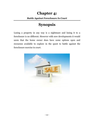- 12 -
Chapter 4:
Battle Against Foreclosure In Court
Synopsis
Losing a property in any way is a nightmare and losing it to a
foreclosure is no different. However with new developments it would
seem that the home owner does have some options open and
recourses available to explore in the quest to battle against the
foreclosure exercise in court.
 