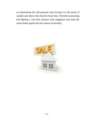 - 14 -
on maintaining the said property, thus leaving it to the mercy of
vandals and others who strip the home bare. Therefore presenting
and fighting a case that portrays such negligence may help the
owner battle against the fore closure eventuality..
 