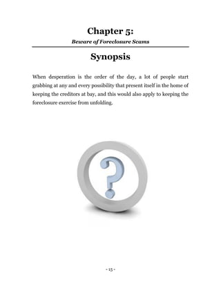 - 15 -
Chapter 5:
Beware of Foreclosure Scams
Synopsis
When desperation is the order of the day, a lot of people start
grabbing at any and every possibility that present itself in the home of
keeping the creditors at bay, and this would also apply to keeping the
foreclosure exercise from unfolding.
 