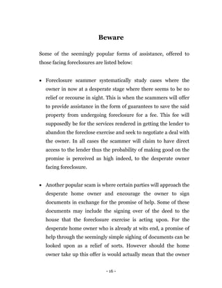 - 16 -
Beware
Some of the seemingly popular forms of assistance, offered to
those facing foreclosures are listed below:
 Foreclosure scammer systematically study cases where the
owner in now at a desperate stage where there seems to be no
relief or recourse in sight. This is when the scammers will offer
to provide assistance in the form of guarantees to save the said
property from undergoing foreclosure for a fee. This fee will
supposedly be for the services rendered in getting the lender to
abandon the foreclose exercise and seek to negotiate a deal with
the owner. In all cases the scammer will claim to have direct
access to the lender thus the probability of making good on the
promise is perceived as high indeed, to the desperate owner
facing foreclosure.
 Another popular scam is where certain parties will approach the
desperate home owner and encourage the owner to sign
documents in exchange for the promise of help. Some of these
documents may include the signing over of the deed to the
house that the foreclosure exercise is acting upon. For the
desperate home owner who is already at wits end, a promise of
help through the seemingly simple sighing of documents can be
looked upon as a relief of sorts. However should the home
owner take up this offer is would actually mean that the owner
 