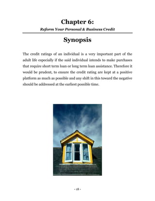 - 18 -
Chapter 6:
Reform Your Personal & Business Credit
Synopsis
The credit ratings of an individual is a very important part of the
adult life especially if the said individual intends to make purchases
that require short term loan or long term loan assistance. Therefore it
would be prudent, to ensure the credit rating are kept at a positive
platform as much as possible and any shift in this toward the negative
should be addressed at the earliest possible time.
 