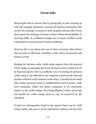 - 19 -
Great Info
Most people tend to assume that by paying bills on time, keeping up
with the mortgage payments, ensuring all business transaction that
involve the exchange on money is done properly and any other forms
that require the exchange of money is done without the probability of
incurring debts, is a sufficient enough way to ensure excellent credit
rating both on a personal and a business platform.
However this is not always the case as there are many other factors
that can just as effectively contribute to the reform of personal and
business credit.
Keeping the business entity credit rating separate from the personal
credit rating, is something that every business owner is advised to do
by financial experts. This is an effective way of ensuring the personal
credit rating is not affected by any negativity caused by the financial
position reflected in the business credit rating. It should also be noted
that certain payments made to establishments such as banks, credit
card companies, utility and phone companies to do necessarily
feature in the credit ratings, thus being diligent in these areas may
not benefit the credit ratings given as may be perceived by the
individual.
If there are discrepancies found in the reports drawn up by credit
rating entities, the onus is on the individual to address and have this
 