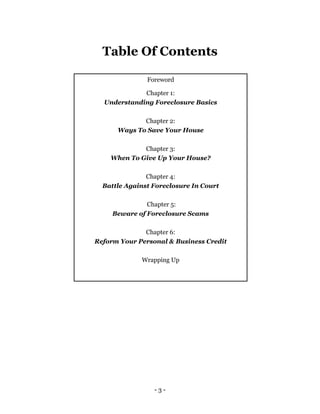 - 3 -
Table Of Contents
Foreword
Chapter 1:
Understanding Foreclosure Basics
Chapter 2:
Ways To Save Your House
Chapter 3:
When To Give Up Your House?
Chapter 4:
Battle Against Foreclosure In Court
Chapter 5:
Beware of Foreclosure Scams
Chapter 6:
Reform Your Personal & Business Credit
Wrapping Up
 
