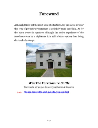 - 4 -
Foreword
Although this is not the most ideal of situations, for the savvy investor
this type of property procurement is definitely more beneficial. As for
the home owner in question although the entire experience of the
foreclosure can be a nightmare it is still a better option than being
declared a bankrupt.
Win The Foreclosure Battle
Successful strategies to save your home & finances
>>> We are honored to visit our site, you can do it
 