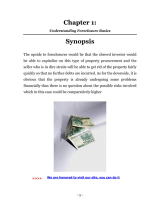 - 5 -
Chapter 1:
Understanding Foreclosure Basics
Synopsis
The upside to foreclosures would be that the shrewd investor would
be able to capitalize on this type of property procurement and the
seller who is in dire straits will be able to get rid of the property fairly
quickly so that no further debts are incurred. As for the downside, it is
obvious that the property is already undergoing some problems
financially thus there is no question about the possible risks involved
which in this case could be comparatively higher
We are honored to visit our site, you can do it>>>>
 