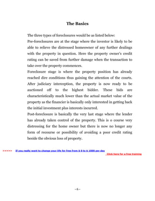 - 6 -
The Basics
The three types of foreclosures would be as listed below:
Pre-foreclosures are at the stage where the investor is likely to be
able to relieve the distressed homeowner of any further dealings
with the property in question. Here the property owner’s credit
rating can be saved from further damage when the transaction to
take over the property commences.
Foreclosure stage is where the property position has already
reached dire conditions thus gaining the attention of the courts.
After judiciary interception, the property is now ready to be
auctioned off to the highest bidder. These bids are
characteristically much lower than the actual market value of the
property as the financier is basically only interested in getting back
the initial investment plus interests incurred.
Post-foreclosure is basically the very last stage where the lender
has already taken control of the property. This is o course very
distressing for the home owner but there is now no longer any
form of recourse or possibility of avoiding a poor credit rating
beside the obvious loss of property.
If you really want to change your life for free from $ 0 to $ 1000 per day
Click here for a free training
>>>>>
 