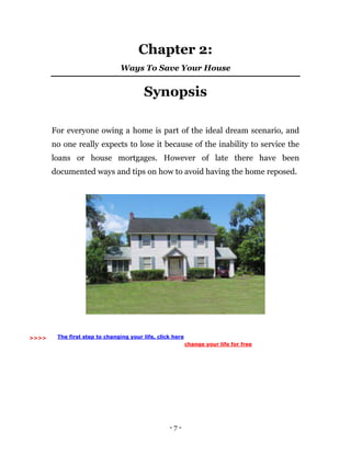 - 7 -
Chapter 2:
Ways To Save Your House
Synopsis
For everyone owing a home is part of the ideal dream scenario, and
no one really expects to lose it because of the inability to service the
loans or house mortgages. However of late there have been
documented ways and tips on how to avoid having the home reposed.
>>>> The first step to changing your life, click here
change your life for free
 