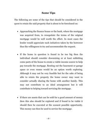 - 8 -
Some Tips
The following are some of the tips that should be considered in the
quest to retain the said property that is about to be foreclosed on:
 Approaching the finance house or the bank, where the mortgage
was acquired from, to renegotiate the terms of the original
mortgage would be well worth the effort. In most cases the
lender would appreciate such initiatives taken by the borrower
thus the willingness to try and accommodate the request.
 If the home in question is found to be too big then the
individual should consider downsizing or at least subletting
come parts of the house to create a viable income source to help
pay towards the mortgage. Renting out the basement or garage
space or even rooms would be an option worth exploring.
Although it may not be very feasible but for the sake of being
able to retain the property the home owner may want to
consider actually sharing the home with another family. This
may not contribute to an ideal arrangement but it will
contribute to helping toward servicing the mortgage.
 If there are assets that can be sold for a good amount of money
then this also should be explored and if found to be viable it
should then be executed at the soonest possible opportunity.
This money can then be used to service the mortgage.
 