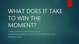 WHAT DOES IT TAKE
TO WIN THE
MOMENT?
TAMMY GORDON, VERIFIEDSTRATEGY.COM
GEORGETOWN UNIVERSITY, SCHOOL OF PROFESSIONAL STUDIES
FEBRUARY 8, 2016
 