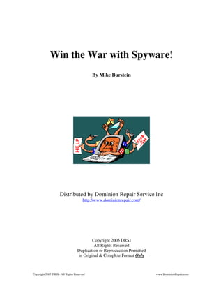 Copyright 2005 DRSI - All Rights Reserved www.DominionRepair.com
Win the War with Spyware!
By Mike Burstein
Distributed by Dominion Repair Service Inc
http://www.dominionrepair.com/
Copyright 2005 DRSI
All Rights Reserved
Duplication or Reproduction Permitted
in Original & Complete Format Only
 