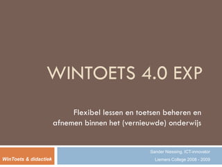 WINTOETS 4.0 EXP
                            Flexibel lessen en toetsen beheren en
                       afnemen binnen het (vernieuwde) onderwijs


                                                  Sander Niessing, ICT-innovator
WinToets & didactiek                                Liemers College 2008 - 2009
 