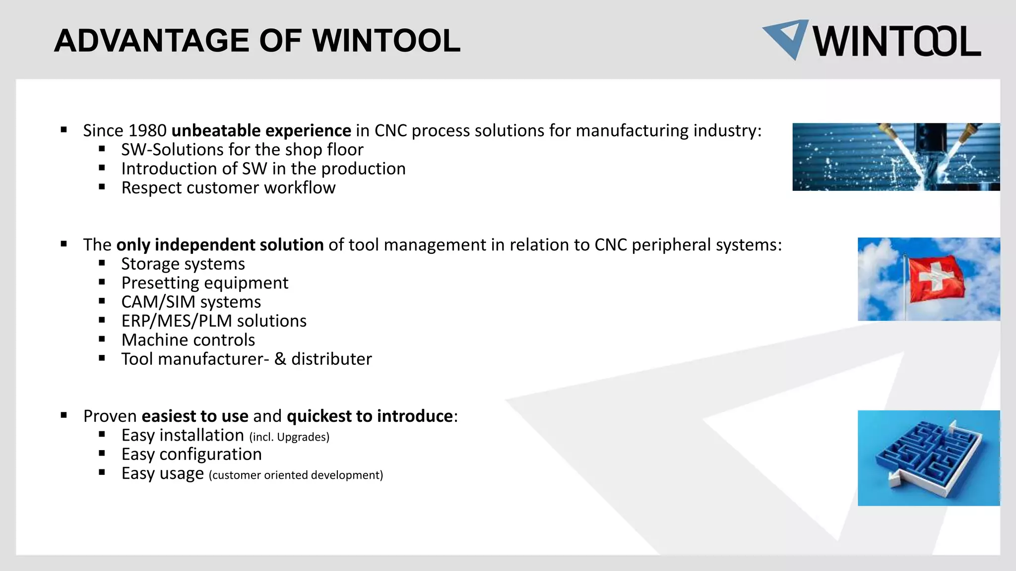 ADVANTAGE OF WINTOOL
 Since 1980 unbeatable experience in CNC process solutions for manufacturing industry:
 SW-Solutions for the shop floor
 Introduction of SW in the production
 Respect customer workflow
 The only independent solution of tool management in relation to CNC peripheral systems:
 Storage systems
 Presetting equipment
 CAM/SIM systems
 ERP/MES/PLM solutions
 Machine controls
 Tool manufacturer- & distributer
 Proven easiest to use and quickest to introduce:
 Easy installation (incl. Upgrades)
 Easy configuration
 Easy usage (customer oriented development)
 