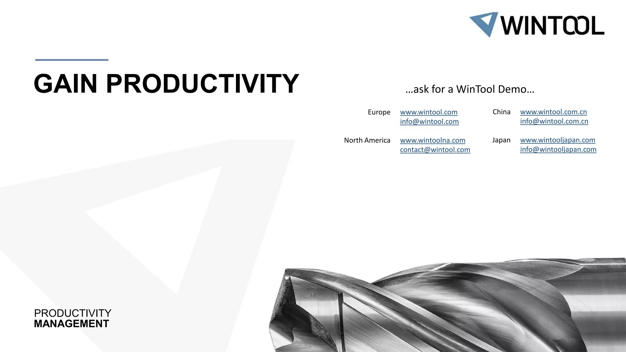 PRODUCTIVITY
MANAGEMENT
GAIN PRODUCTIVITY
www.wintool.com
info@wintool.com
www.wintoolna.com
contact@wintool.com
Europe
North America
…ask for a WinTool Demo…
www.wintool.com.cn
info@wintool.com.cn
www.wintooljapan.com
info@wintooljapan.com
China
Japan
 