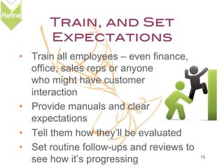 Train, and Set
Expectations!
•  Train all employees – even finance,
office, sales reps or anyone
who might have customer
interaction
•  Provide manuals and clear
expectations
•  Tell them how they’ll be evaluated
•  Set routine follow-ups and reviews to
see how it’s progressing

15

 