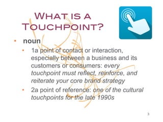 What is a
Touchpoint?!
•  noun
•  1a point of contact or interaction,
especially between a business and its
customers or consumers: every
touchpoint must reflect, reinforce, and
reiterate your core brand strategy
•  2a point of reference: one of the cultural
touchpoints for the late 1990s
3

 