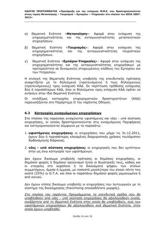 ΟΔΗΓΟΣ ΠΡΟΓΡΑΜΜΑΤΟΣ «Προκήρυξη για την ενίσχυση Μ.Μ.Ε. που δραστηριοποιούνται
στους τομείς Μεταποίησης – Τουρισμού – Εμπορίου – Υπηρεσιών στο πλαίσιο του ΕΣΠΑ 2007-
2013»



 

α)    Θεματική Ενότητα «Μεταποίηση»: Αφορά στην                      ενίσχυση της
      επιχειρηματικότητας και της ανταγωνιστικότητας                 μεταποιητικών
      επιχειρήσεων.

β)    Θεματική Ενότητα        «Τουρισμός»: Αφορά στην ενίσχυση της
      επιχειρηματικότητας      και  της  ανταγωνιστικότητας τουριστικών
      επιχειρήσεων.

γ)    Θεματική Ενότητα «Εμπόριο-Υπηρεσίες»: Αφορά στην ενίσχυση της
      επιχειρηματικότητας και της ανταγωνιστικότητας επιχειρήσεων με
      προτεραιότητα σε δυναμικούς στοχευμένους κλάδους του Εμπορίου και
      των Υπηρεσιών.

Η επιλογή της Θεματικής Ενότητας υποβολής της επενδυτικής πρότασης
συσχετίζεται με το δηλούμενο (προτεινόμενο) ή τους δηλούμενους
(προτεινόμενους) προς ενίσχυση ΚΑΔ. Σε περίπτωση πρόθεσης ενίσχυσης
δύο ή περισσότερων ΚΑΔ, όλοι οι δηλούμενοι προς ενίσχυση ΚΑΔ πρέπει να
ανήκουν στην ίδια Θεματική Ενότητα.
Οι  επιλέξιμες   κατηγορίες  επιχειρηματικών   δραστηριοτήτων                  (ΚΑΔ)
παρουσιάζονται στο Παράρτημα ΙΙ του παρόντος Οδηγού.


6.2    Κατηγορίες ενισχυόμενων επιχειρήσεων
Στο πλαίσιο της παρούσας ενισχύονται υφιστάμενες και νέες - υπό σύσταση
επιχειρήσεις, οι οποίες δραστηριοποιούνται στις ενισχυόμενες Περιφέρειες
και κατηγοριοποιούνται σύμφωνα με τα παρακάτω:

1. υφιστάμενες επιχειρήσεις: οι επιχειρήσεις που μέχρι τις 31.12.2011,
   έχουν δύο ή περισσότερες κλεισμένες διαχειριστικές χρήσεις τουλάχιστον
   δωδεκάμηνης διάρκειας.

2. νέες - υπό σύσταση επιχειρήσεις: οι επιχειρησείς που δεν εμπίπτουν
   στην ως άνω κατηγορία των υφιστάμενων.

Δεν έχουν δικαίωμα υποβολής πρότασης οι δημόσιες επιχειρήσεις, οι
δημόσιοι φορείς ή δημόσιοι οργανισμοί ή/και οι θυγατρικές τους, καθώς και
οι εταιρείες στο κεφάλαιο ή τα δικαιώματα ψήφου των οποίων
συμμετέχουν, άμεσα ή έμμεσα, με ποσοστό μεγαλύτερο του είκοσι πέντε τοις
εκατό (25%) οι Ο.Τ.Α. και όλοι οι παραπάνω δημόσιοι φορείς μεμονωμένα ή
από κοινού.

Δεν έχουν επίσης δικαίωμα υποβολής οι επιχειρήσεις που λειτουργούν με το
σύστημα της δικαιόχρησης (franchising οποιασδήποτε μορφής).

Στο πλαίσιο του παρόντος Προγράμματος τα επενδυτικά σχέδια που θα
υποβληθούν από νέες - υπό σύσταση επιχειρήσεις θα αξιολογηθούν ενιαία,
ανεξάρτητα από τη Θεματική Ενότητα στην οποία θα υποβληθούν, ενώ των
υφιστάμενων επιχειρήσεων θα αξιολογηθούν ανά Θεματική Ενότητα, στην
οποία έχουν υποβληθεί.

                                   Σελίδα 10 από 30
 
 