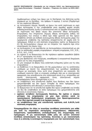 ΟΔΗΓΟΣ ΠΡΟΓΡΑΜΜΑΤΟΣ «Προκήρυξη για την ενίσχυση Μ.Μ.Ε. που δραστηριοποιούνται
στους τομείς Μεταποίησης – Τουρισμού – Εμπορίου – Υπηρεσιών στο πλαίσιο του ΕΣΠΑ 2007-
2013»



 

        λαμβανομένων υπόψη των όρων για τη διατήρηση της ιδιότητας αυτής
        σύμφωνα με τις διατάξεις του άρθρου 4 παραγρ. 2 αυτού (Παράρτημα
        ΙV του παρόντος Οδηγού)
       να λειτουργούν νόμιμα, δηλαδή να έχουν την κατά περίπτωση εν ισχύ
        άδεια λειτουργίας ή την υποβληθείσα στον αρμόδιο φορέα αίτηση
        έκδοσης/ανανέωσης αυτής ή πιστοποιητικό από το αρμόδιο Επιμελητήριο
        σε περίπτωση που βάσει νόμου δεν απαιτείται άδεια λειτουργίας.
        Επιχειρήσεις που στερούνται νόμιμης άδειας λειτουργίας καθώς και
        επιχειρήσεις των οποίων η άδεια έχει λήξει χρονικά και δεν έχουν
        υποβάλλει αίτηση για έκδοση ανανεωμένης άδειας λειτουργίας μέχρι την
        ημερομηνία υποβολής της πρότασης απορρίπτονται εξ’ αρχής από το
        πρόγραμμα. Ειδικά οι υπό σύσταση επιχειρήσεις πρέπει να δεσμεύονται
        ότι θα λειτουργήσουν νόμιμα και να πληρούν τον παρόντα όρο στην
        ολοκλήρωση του έργου τους
       να λειτουργούν ή να προτίθενται να λειτουργήσουν αποκλειστικά με μία
        από τις ακόλουθες μορφές επιχειρήσεων: ατομική επιχείρηση, Ο.Ε., Ε.Ε.,
        Ε.Π.Ε., Α.Ε., Ι.Κ.Ε.
       να τηρούν ή να δεσμευτούν ότι θα τηρήσουν εφόσον εγκριθούν βιβλία
        Β' ή Γ' κατηγορίας του Κ.Β.Σ.
       να μην βρίσκονται υπό πτώχευση, εκκαθάριση ή αναγκαστική διαχείριση
        (μόνο για τις νέες επιχειρήσεις)
       να μην εκκρεμεί σε βάρος τους ανάκτηση ενίσχυσης (μόνο για τις νέες
        επιχειρήσεις)
       να διαθέτουν ή να δεσμευθούν ότι θα μεριμνήσουν για τις κατάλληλες
        υποδομές με σκοπό την ελαχιστοποίηση των εμποδίων πρόσβασης
        ατόμων με αναπηρία, όπου αυτό είναι απαραίτητο και αναγκαίο. Ως
        υποδομές νοούνται τόσο οι κτιριακές υποδομές όσο και οι ηλεκτρονικές
        εφαρμογές που απευθύνονται στο πελατειακό κοινό (π.χ. ιστοσελίδες και
        λοιπές     ηλεκτρονικές    εφαρμογές    όπως    ηλεκτρονικά    σημεία
        πληροφόρησης ή/και εξυπηρέτησης κ.λ.π.).
       να υποβάλλουν στα επενδυτικά σχέδιά τους δαπάνες που δεν έχουν
        χρηματοδοτηθεί και δεν έχουν ενταχθεί σε άλλο πρόγραμμα που
        χρηματοδοτείται από εθνικούς ή κοινοτικούς πόρους
       να δεσμευτούν ότι τα επενδυτικά σχέδια δεν έχουν υποβληθεί για ένταξη
        και δεν θα υποβληθούν σε άλλο πρόγραμμα που χρηματοδοτείται από
        εθνικούς ή κοινοτικούς πόρους.
       εφόσον αιτηθούν λειτουργικές δαπάνες, θα πρέπει ο κύριος
        μέτοχος της επιχείρησης να μην έχει κλείσει κατά το
        προηγούμενο δωδεκάμηνο επιχείρηση που δραστηριοποιείται
        στην ίδια σχετική αγορά ή σε όμορες αγορές.
       να υποβάλλουν έως μία επενδυτική πρόταση ανά Α.Φ.Μ./υπό
        σύσταση επιχείρηση

Υπογραμμίζεται ότι όλες οι ανωτέρω συνθήκες αποτελούν για κάθε
μία από τις παραπάνω κατηγορίες επιχειρήσεων, αθροιστικά,
απαραίτητες προϋποθέσεις επιλεξιμότητας και συμμετοχής στο
πρόγραμμα. Η μη ικανοποίηση κάθε μίας εξ' αυτών αποτελεί
συνθήκη αποκλεισμού της πρότασης. Συνεπώς η μη ικανοποίησή
τους ή η ελλιπής ή ανύπαρκτη τεκμηρίωση για την ικανοποίησή τους

                                   Σελίδα 14 από 30
 
 