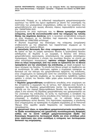 ΟΔΗΓΟΣ ΠΡΟΓΡΑΜΜΑΤΟΣ «Προκήρυξη για την ενίσχυση Μ.Μ.Ε. που δραστηριοποιούνται
στους τομείς Μεταποίησης – Τουρισμού – Εμπορίου – Υπηρεσιών στο πλαίσιο του ΕΣΠΑ 2007-
2013»



 

Αναλυτικός Πίνακας με τα ενδεικτικά προγράμματα χρηματοοικονομικών
εργαλείων του ΕΣΠΑ που έχουν σχεδιαστεί με σκοπό την υποστήριξη της
ανάπτυξης των μικρομεσαίων επιχειρήσεων, καθώς και των εργαλείων που
χρηματοδοτούνται από αμιγώς εθνικούς πόρους παρουσιάζεται αναλυτικά
στο ΠΑΡΑΡΤΗΜΑ XVII.
Σημειώνεται ότι στην περίπτωση που το δάνειο εμπεριέχει στοιχεία
ενίσχυσης, αυτή θα συνυπολογισθεί κατά την πληρωμή της τελικής
δόσης της Δημόσιας Δαπάνης ώστε η συνολικά καταβληθείσα ενίσχυση
να είναι σύμφωνη με τις διατάξεις περί σώρευσης των Κανονισμών
800/2008 και 1998/2006 αντίστοιχα.
Η ιδιωτική συμμετοχή του δικαιούχου της ενίσχυσης (επιχείρηση)
αποδεικνύεται με την εξόφληση των παραστατικών σύμφωνα με τα
οριζόμενα στον παρόντα Οδηγό.
Ο τραπεζικός δανεισμός δεν είναι υποχρεωτικός. Εάν χρησιμοποιηθεί
θα πρέπει να έχει τη μορφή τραπεζικού δανείου ή ομολογιακού δανείου
εκδιδομένου σε δημόσια ή μη εγγραφή, ή δανείου από άλλους
χρηματοδοτικούς οργανισμούς, αποκλειόμενης της μορφής αλληλόχρεου
λογαριασμού. Επιτρέπεται η κίνηση του ανωτέρου δανείου να γίνεται και
μέσω αλληλόχρεου λογαριασμού, εφόσον υπάρχει ξεχωριστή πράξη
στον εν λόγω λογαριασμό, από την οποία να προκύπτει ότι το δάνειο
προορίζεται για την υλοποίηση της επένδυσης, με σαφή αναφορά των
όρων σύναψης του δανείου. Το επενδυτικό δάνειο μπορεί να λαμβάνεται και
σε συνάλλαγμα. Σε κάθε περίπτωση, εφόσον η επιχείρηση προσφύγει σε
δανεισμό για την κάλυψη του χρηματοδοτικού σχήματος της επένδυσης,
είναι υποχρεωμένη να προσκομίσει κατά την υλοποίηση του προγράμματος
αντίγραφο της σχετικής σύμβασης με τις απαραίτητες πρόσθετες πράξεις
εφόσον η κίνηση του δανείου λάβει χώρα μέσω ανοικτού αλληλόχρεου
λογαριασμού.
Η δημόσια χρηματοδότηση καταβάλλεται απευθείας στην επιχείρηση και
δεν επιτρέπεται η εκχώρησή της σε τρίτους. Κατ' εξαίρεση είναι δυνατή η
εκχώρηση της δημόσιας χρηματοδότησης (εκτός της προκαταβολής) σε
τράπεζα για την παροχή βραχυπρόθεσμου δανείου που θα αντιστοιχεί σε
μέρος ή στο σύνολο της δημόσιας χρηματοδότησης που χρησιμοποιείται για
την υλοποίηση της επένδυσης. Σε αυτές τις περιπτώσεις η καταβολή της
δημόσιας χρηματοδότησης γίνεται απευθείας στην Τράπεζα με την οποία έχει
υπογραφεί η σύμβαση εκχώρησης, για το ισόποσο τμήμα του
βραχυπρόθεσμου αυτού δανείου. Στις περιπτώσεις εκχώρησης, ο επενδυτής
είναι υποχρεωμένος να προσκομίσει τη σύμβαση εκχώρησης με το Πιστωτικό
Ίδρυμα στον αρμόδιο φορέα διαχείρισης και παρακολούθησης του
προγράμματος.
Οι χρεωστικοί τόκοι, οι προμήθειες χρηματοπιστωτικών συναλλαγών,
τα έξοδα συναλλάγματος και χρεωστικές συναλλαγματικές διαφορές
καθώς και τα λοιπά καθαρά χρηματοοικονομικά έξοδα του
δικαιούχου θεωρούνται λειτουργικά έξοδα και είναι επιλέξιμα μόνο
στην περίπτωση που είναι επιλέξιμη η ενίσχυση των λειτουργικών
δαπανών της επιχείρησης.




                                   Σελίδα 18 από 30
 
 