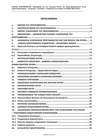 ΟΔΗΓΟΣ ΠΡΟΓΡΑΜΜΑΤΟΣ «Προκήρυξη για την ενίσχυση Μ.Μ.Ε. που δραστηριοποιούνται στους
τομείς Μεταποίησης – Τουρισμού – Εμπορίου – Υπηρεσιών στο πλαίσιο του ΕΣΠΑ 2007-2013»



 

                                              ΠΕΡΙΕΧΟΜΕΝΑ
 

1.       ΣΚΟΠΟΣ ΤΟΥ ΠΡΟΓΡΑΜΜΑΤΟΣ........................................................................... 3
2.       ΠΡΟΫΠΟΛΟΓΙΣΜΟΣ ΤΟΥ ΠΡΟΓΡΑΜΜΑΤΟΣ ......................................................... 4
3.       ΦΟΡΕΙΣ ΥΛΟΠΟΙΗΣΗΣ ΤΟΥ ΠΡΟΓΡΑΜΜΑΤΟΣ ..................................................... 6
4.       ΝΟΜΟΘΕΤΙΚΟ – ΚΑΝΟΝΙΣΤΙΚΟ ΠΛΑΙΣΙΟ ΥΛΟΠΟΙΗΣΗΣ ΤΟΥ
ΠΡΟΓΡΑΜΜΑΤΟΣ.......................................................................................................... 6
5.       ΔΙΑΔΙΚΑΣΙΑ ΥΛΟΠΟΙΗΣΗΣ ΠΡΟΓΡΑΜΜΑΤΟΣ ΕΩΣ ΤΗΝ ΕΝΤΑΞΗ ΤΩΝ ΕΡΓΩΝ ...... 9
6.       ΤΥΠΙΚΕΣ ΠΡΟΫΠΟΘΕΣΕΙΣ ΣΥΜΜΕΤΟΧΗΣ - ΕΠΙΛΕΞΙΜΟΙ ΦΟΡΕΙΣ ....................... 9
6.1      Θεματικές Ενότητες και Επιλέξιμοι Κωδικοί Αριθμοί Δραστηριότητας
(Κ.Α.Δ.) ....................................................................................................................... 9
6.2      Κατηγορίες ενισχυόμενων επιχειρήσεων .......................................................... 10
6.3      Προϋποθέσεις Συμμετοχής ............................................................................... 12
7.       ΠΡΟΫΠΟΛΟΓΙΣΜΟΣ ΕΡΓΩΝ............................................................................... 15
8.       ΚΑΘΕΣΤΩΤΑ ΕΝΙΣΧΥΣΗΣ - ΔΗΜΟΣΙΑ ΧΡΗΜΑΤΟΔΟΤΗΣΗ -
ΧΡΗΜΑΤΟΔΟΤΙΚΟ ΣΧΗΜΑ .......................................................................................... 15
8.1      Καθεστώτα Ενίσχυσης ...................................................................................... 15
8.2      Ποσοστά Ενίσχυσης – Χρηματοδοτικό Σχήμα .................................................... 16
9.       ΧΡΟΝΟΔΙΑΓΡΑΜΜΑ ΥΛΟΠΟΙΗΣΗΣ ΕΠΕΝΔΥΣΗΣ ............................................... 19
10.      ΕΠΙΛΕΞΙΜΕΣ ΔΑΠΑΝΕΣ & ΕΞΟΦΛΗΣΗ ΔΑΠΑΝΩΝ ............................................. 19
11.      ΥΠΟΒΟΛΗ ΠΡΟΤΑΣΕΩΝ .................................................................................... 20
12.      ΔΙΑΔΙΚΑΣΙΑ ΑΞΙΟΛΟΓΗΣΗΣ ΚΑΙ ΕΝΤΑΞΗΣ ΕΡΓΩΝ ........................................... 21
13.      ΠΑΡΑΚΟΛΟΥΘΗΣΗ ΕΡΓΟΥ ................................................................................ 22
14.      ΠΑΡΑΛΑΒΗ ΕΡΓΟΥ ........................................................................................... 22
15.      ΚΑΤΑΒΟΛΗ ΔΗΜΟΣΙΑΣ ΧΡΗΜΑΤΟΔΟΤΗΣΗΣ ..................................................... 23
16.      ΤΡΟΠΟΠΟΙΗΣΕΙΣ ΤΟΥ ΕΠΕΝΔΥΤΙΚΟΥ ΣΧΕΔΙΟΥ ............................................... 25
16.1     Τροποποιήσεις Φυσικού και Οικονομικού Αντικειμένου .................................... 25
16.2     Λοιπές τροποποιήσεις....................................................................................... 26
17.      ΕΠΙΤΡΟΠΗ ΠΑΡΑΚΟΛΟΥΘΗΣΗΣ ........................................................................ 26
18.      ΑΠΟΦΑΣΗ ΟΛΟΚΛΗΡΩΣΗΣ ΕΡΓΩΝ .................................................................... 26
19.      ΔΙΑΔΙΚΑΣΙΕΣ ΠΑΡΑΚΟΛΟΥΘΗΣΗΣ ΜΕΤΑ ΤΗΝ ΟΛΟΚΛΗΡΩΣΗ ΤΗΣ ΠΡΑΞΗΣ
– ΥΠΟΧΡΕΩΣΕΙΣ ΕΝΙΣΧΥΟΜΕΝΩΝ ΕΠΙΧΕΙΡΗΣΕΩΝ ..................................................... 27
19.1     Υποχρεώσεις δικαιούχων.................................................................................. 27
19.2     Υποχρεώσεις Δημοσιότητας .............................................................................. 28
19.3     Εξέταση τήρησης υποχρεώσεων δικαιούχων .................................................... 28
19.4     Επιβολή κυρώσεων .......................................................................................... 29
20.      ΚΑΤΑΛΟΓΟΣ ΠΑΡΑΡΤΗΜΑΤΩΝ .......................................................................... 30
 
                                                   Σελίδα 2 από 30
 
 