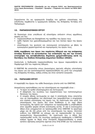 ΟΔΗΓΟΣ ΠΡΟΓΡΑΜΜΑΤΟΣ «Προκήρυξη για την ενίσχυση Μ.Μ.Ε. που δραστηριοποιούνται
στους τομείς Μεταποίησης – Τουρισμού – Εμπορίου – Υπηρεσιών στο πλαίσιο του ΕΣΠΑ 2007-
2013»



 

Σημειώνεται ότι ως ημερομηνία έναρξης του χρόνου υλοποίησης της
επένδυσης λαμβάνεται η ημερομηνία έκδοσης της Απόφασης Ένταξης στο
Πρόγραμμα.


13.   ΠΑΡΑΚΟΛΟΥΘΗΣΗ ΕΡΓΟΥ

Οι δικαιούχοι είναι υπεύθυνοι εξ ολοκλήρου απέναντι στους αρμόδιους
φορείς για την:
 παρακολούθηση και διασφάλιση της προόδου του έργου τους
 ορθή τήρηση των χρονοδιαγραμμάτων και των λοιπών όρων του έργου
   τους
 ολοκλήρωση του φυσικού και οικονομικού αντικειμένου με βάση τα
   εγκεκριμένα χαρακτηριστικά και περιορισμούς του έργου τους.

Κάθε παράβαση των όρων του παρόντος Οδηγού και της απόφασης
ένταξης δύναται να συνεπάγεται την ανάκλησή της και την έντοκη
επιστροφή της καταβληθείσας δημόσιας χρηματοδότησης κατά τις
διατάξεις του Κώδικα Είσπραξης Δημοσίων Εσόδων (ΚΕΔΕ).

Αναλυτικά, η διαδικασία παρακολούθησης των έργων παρουσιάζεται στο
Παράρτημα XIV του παρόντος Οδηγού.

Ο ΕΦΕΠΑΕ θα αποστείλει στους Δικαιούχους σχετικές οδηγίες υλοποίησης
του έργου για την αποτελεσματική παρακολούθησή του μετά την υπογραφή
της Απόφασης Ένταξης, καθώς επίσης και όταν καταστεί αναγκαίο.


14.   ΠΑΡΑΛΑΒΗ ΕΡΓΟΥ

Η παραλαβή του έργου του κάθε δικαιούχου γίνεται από τον ΕΦΕΠΑΕ.

Απαραίτητες προϋποθέσεις για την ολοκλήρωση και παραλαβή είναι :
    Το έργο να κριθεί ολοκληρωμένο και λειτουργικό.
    Η εξόφληση του συνόλου των παραστατικών των πιστοποιημένων
     δαπανών του έργου.
    Η ύπαρξη άδειας λειτουργίας εν ισχύ ή απαλλαγής όπου απαιτείται
     που να περιλαμβάνει τον εξοπλισμό που προμηθεύτηκε η επιχείρηση
     στο πλαίσιο υλοποίησης του έργου της. Σε περίπτωση που κατά την
     ολοκλήρωση του έργου δεν είναι διαθέσιμη η εν ισχύ άδεια
     λειτουργίας, θα πρέπει κατ’ ελάχιστον να προσκομισθεί η υποβληθείσα
     στον αρμόδιο φορέα αίτηση ανανέωσης αυτής. Η νέα ή ανανεωμένη
     άδεια είναι υποχρεωτικό να προσκομισθεί στον ΕΦΕΠΑΕ το αργότερο
     μέχρι και έξι (6) μήνες από την ολοκλήρωση του έργου. Αποτελεί
     ευθύνη του ΕΦΕΠΑΕ να ελέγχει και να παρακολουθεί τις όποιες
     εκκρεμότητες δημιουργηθούν. Σε περίπτωση που η άδεια δεν
     προσκομισθεί εντός της ανωτέρω οριζόμενης προθεσμίας ο ΕΦΕΠΑΕ
     εισάγει άμεσα το θέμα στην Επιτροπή Παρακολούθησης η οποία
     κατόπιν εξέτασης εισηγείται σχετικά στην ΕΥΔ ΕΠΑΕ για την ανάκληση

                                   Σελίδα 22 από 30
 
 