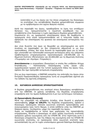 ΟΔΗΓΟΣ ΠΡΟΓΡΑΜΜΑΤΟΣ «Προκήρυξη για την ενίσχυση Μ.Μ.Ε. που δραστηριοποιούνται
στους τομείς Μεταποίησης – Τουρισμού – Εμπορίου – Υπηρεσιών στο πλαίσιο του ΕΣΠΑ 2007-
2013»



 

       (απένταξη) ή μη του έργου και την όποια υποχρέωση του δικαιούχου
       να επιστρέψει την καταβληθείσα δημόσια χρηματοδότηση σύμφωνα
       με τα προβλεπόμενα στο ισχύον θεσμικό πλαίσιο.

Κατά την παραλαβή του έργου, προσδιορίζεται το ύψος των επιλέξιμων
δαπανών του, πραγματοποιείται η λογιστική εκκαθάρισή του και
καταβάλλεται στον δικαιούχο η τυχόν οφειλόμενη δημόσια χρηματοδότηση.
Σημειώνεται ότι, ως ημερομηνία ολοκλήρωσης έργου θα λαμβάνεται η
ημερομηνία στην οποία πραγματοποιήθηκε και η τελευταία πράξη που
αφορούσε την ολοκλήρωση του φυσικού και οικονομικού αντικειμένου του
έργου.

Δεν είναι δυνατόν ένα έργο να θεωρηθεί ως ολοκληρωμένο και κατά
συνέπεια να παραληφθεί, αν δεν πληρούνται αθροιστικά οι ως άνω
προϋποθέσεις. Επίσης, δεν είναι δυνατό να παραληφθεί έργο για το οποίο
έχει υλοποιηθεί και πιστοποιηθεί οικονομικό αντικείμενο κάτω του ελάχιστου
προβλεπόμενου επιχορηγούμενου προϋπολογισμού (30.000,00€ για τη
Θεματική Ενότητα «Μεταποίηση» και 20.000,00€ για τις Θεματικές Ενότητες
«Τουρισμός» και «Εμπόριο -Υπηρεσίες»).

Απεντάσσονται οι επιχειρήσεις (δικαιούχοι) οι οποίες δεν υπέβαλαν Αίτημα
Επαλήθευσης     –  Πιστοποίησης    Ολοκλήρωσης      εντός   είκοσι  (20)
ημερολογιακών ημερών από την τυπική ημερομηνία λήξης του έργου τους,
εφόσον δεν έχει προηγηθεί εκταμίευση επιχορήγησης.

Στις ως άνω περιπτώσεις, ο ΕΦΕΠΑΕ εισηγείται την απένταξη του έργου στην
Επιτροπή Παρακολούθησης προκειμένου αυτή να γνωμοδοτήσει σχετικά για
την έκδοση της σχετικής απόφασης.


15.   ΚΑΤΑΒΟΛΗ ΔΗΜΟΣΙΑΣ ΧΡΗΜΑΤΟΔΟΤΗΣΗΣ

Η δημόσια χρηματοδότηση που αναλογεί στους δικαιούχους καταβάλλεται
από τον ΕΦΕΠΑΕ. Ο χρόνος καταβολής της δημόσιας επιχορήγησης
επηρεάζεται από την άμεση διαθεσιμότητα ή μη των αντίστοιχων πιστώσεων.

Α) Προκαταβολή (δυνητική)
Μετά την υπογραφή της απόφασης ένταξης, είναι δυνατή η χορήγηση
προκαταβολής, μέχρι το 100,0% της δημόσιας επιχορήγησης, εφόσον ο
δικαιούχος προσκομίσει ισόποση εγγυητική επιστολή προκαταβολής από
αναγνωρισμένο προς τούτο ίδρυμα, η οποία εκδίδεται υπέρ του ΕΦΕΠΑΕ με
διάρκεια ισχύος, τουλάχιστον, μέχρι την παραλαβή του έργου.
Χωρίς να παραβιάζονται οι λοιποί όροι χορήγησης της προκαταβολής
επιχορήγησης, δύναται ο Δικαιούχος να κάνει χρήση εγγυητικής επιστολής
ορισμένου χρόνου εγγυημένης από την ΕΤΕΑΝ ΑΕ. Στην περίπτωση αυτή ο
δικαιούχος υποχρεούται, προ της λήξεως της εγγυημένης από την ΕΤΕΑΝ ΑΕ
εγγυητικής επιστολής, να προσκομίσει άλλη εγγυητική επιστολή προς
αντικατάστασή της για το τυχόν υπολειπόμενο χρονικό διάστημα διατήρησης


                                   Σελίδα 23 από 30
 
 