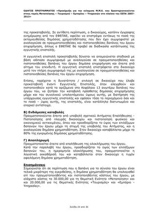 ΟΔΗΓΟΣ ΠΡΟΓΡΑΜΜΑΤΟΣ «Προκήρυξη για την ενίσχυση Μ.Μ.Ε. που δραστηριοποιούνται
στους τομείς Μεταποίησης – Τουρισμού – Εμπορίου – Υπηρεσιών στο πλαίσιο του ΕΣΠΑ 2007-
2013»



 

της προκαταβολής. Σε αντίθετη περίπτωση, ο δικαιούχος, κατόπιν έγγραφης
ενημέρωσης από τον ΕΦΕΠΑΕ, οφείλει να επιστρέψει εντόκως το ποσό της
εκταμιευθείσας δημόσιας χρηματοδότησης που δεν έχει συμψηφιστεί με
αναλογούσα σε πραγματοποιηθείσες και πιστοποιηθείσες δαπάνες του έργου
επιχορήγηση, άλλως ο ΕΦΕΠΑΕ θα προβεί σε διαδικασία κατάπτωσης της
εγγυητικής επιστολής.

Η εγγυητική επιστολή προκαταβολής δύναται να απομειώνεται σταδιακά με
βάση ισόποσο συμψηφισμό με αναλογούσα σε πραγματοποιηθείσες και
πιστοποιηθείσες δαπάνες του έργου δημόσια επιχορήγηση και έπειτα από
αίτημα του επενδυτή. Η εγγυητική επιστολή επιστρέφεται στο δικαιούχο
μετά τον πλήρη συμψηφισμό της με αναλογούσα σε πραγματοποιηθείσες και
πιστοποιηθείσες δαπάνες του έργου επιχορήγηση.

Επίσης, παρέχεται η δυνατότητα / επιλογή σε δικαιούχο που έλαβε
προκαταβολή έναντι Εγγυητικής Επιστολής, όταν ελεγχθούν και
πιστοποιηθούν κατά τα οριζόμενα στο Κεφάλαιο 13 ανωτέρω δαπάνες του
έργου του, να ζητήσει την καταβολή πρόσθετης δημόσιας επιχορήγησης
μέχρι και του συνολικού υπολειπόμενου ύψους αυτής, με διατήρηση της
υπάρχουσας εγγυητικής επιστολής και εφόσον τόσο το περιεχόμενο όσο και
το ποσό – ύψος αυτής, της επιστολής, είναι κατάλληλα διατυπωμένο και
επαρκεί αντίστοιχα.

Β) Ενδιάμεσες καταβολές
Πραγματοποιούνται έπειτα από υποβολή σχετικού Αιτήματος Επαλήθευσης -
Πιστοποίησης από πλευράς δικαιούχου και πιστοποίηση φυσικού και
οικονομικού αντικειμένου, όπου και προσδιορίζεται το ύψος των επιλέξιμων
δαπανών του έργου μέχρι τη στιγμή της υποβολής του Αιτήματος, και η
αναλογούσα δημόσια χρηματοδότηση. Στον δικαιούχο καταβάλλεται μέχρι το
80% της εγκριμένης δημόσιας χρηματοδότησης.

Γ) Αποπληρωμή
Πραγματοποιείται έπειτα από επαλήθευση της ολοκλήρωσης του έργου.
Κατά την παραλαβή του έργου, προσδιορίζεται το ύψος των επιλέξιμων
δαπανών του, η ημερομηνία ολοκλήρωσης του, πραγματοποιείται η
λογιστική εκκαθάρισή του και καταβάλλεται στον δικαιούχο η τυχόν
οφειλόμενη δημόσια χρηματοδότηση.

Επισημάνσεις
Σημειώνεται ότι σε περίπτωση που η δαπάνη για το σύνολο του έργου είναι
τελικά μικρότερη της εγκριθείσης, η δημόσια χρηματοδότηση θα υπολογισθεί
επί του πραγματοποιηθέντος και πιστοποιηθέντος κόστους του έργου, με
ελάχιστο κόστος τα 30.000,00 για τη Θεματική Ενότητα «Μεταποίηση» και
και 20.000,00 για τις Θεματικές Ενότητες «Τουρισμός» και «Εμπόριο -
Υπηρεσίες».




                                   Σελίδα 24 από 30
 
 