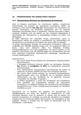 ΟΔΗΓΟΣ ΠΡΟΓΡΑΜΜΑΤΟΣ «Προκήρυξη για την ενίσχυση Μ.Μ.Ε. που δραστηριοποιούνται
στους τομείς Μεταποίησης – Τουρισμού – Εμπορίου – Υπηρεσιών στο πλαίσιο του ΕΣΠΑ 2007-
2013»



 

16. ΤΡΟΠΟΠΟΙΗΣΕΙΣ ΤΟΥ ΕΠΕΝΔΥΤΙΚΟΥ ΣΧΕΔΙΟΥ
 
16.1 Τροποποιήσεις Φυσικού και Οικονομικού Αντικειμένου

Κατά τη διάρκεια υλοποίησης του επενδυτικού σχεδίου, επιτρέπονται
τροποποιήσεις του φυσικού και οικονομικού αντικειμένου (ΦΟΑ) της
επένδυσης. Είναι δυνατές έως δύο (2) τροποποιήσεις του οικονομικού και
φυσικού αντικειμένου της επένδυσης (εξαιρούνται από τον ποσοτικό
περιορισμό τροποποιήσεις όπως οι παρατάσεις, αλλαγές επωνυμίας ή έδρας,
μετοχικής σύνθεσης κτλ) και εφόσον με την αιτούμενη διαμόρφωση ή
τροποποίηση δεν αλλοιώνονται οι προϋποθέσεις ένταξης του έργου στο
Πρόγραμμα.
Σε κάθε περίπτωση στο υποβληθέν αίτημα τροποποίησης πρέπει να
δικαιολογείται ειδικώς και επαρκώς η αναγκαιότητα της τροποποίησης και
τεκμηριώνεται η μη αλλοίωση των στόχων που έχουν τεθεί και εγκριθεί.
Το αίτημα τροποποίησης φυσικού και οικονομικού αντικειμένου πρέπει να
υποβληθεί στον ΕΦΕΠΑΕ (αρμόδιο εταίρο) πριν την ημερομηνία λήξης του
έργου,    όπως     αυτή   προκύπτει  βάσει   της  Απόφασης     Ένταξης,
συμπεριλαμβανομένων των τυχόν παρατάσεων που έχουν εγκριθεί, με την
εκάστοτε τυποποιημένη από τον ΕΦΕΠΑΕ φόρμα και συνοδευόμενο από όλα
κατά περίπτωση απαραίτητα δικαιολογητικά (προσφορές προμηθευτών,
τεχνικές προδιαγραφές κλπ.)

Σημειώνεται ότι:
   - Δεν γίνεται δεκτό αίτημα αύξησης του εγκεκριμένου επιχορηγούμενου
      προϋπολογισμού.
   - Η μεταφορά κονδυλιών δαπανών μεταξύ των κατηγοριών δαπανών
      δεν δύναται να υπερβαίνει το 25% του εγκεκριμένου συνολικού
      προϋπολογισμού.
   - Στον τροποποιημένο επιχορηγούμενο προϋπολογισμό θα πρέπει να
      τηρούνται τα μέγιστα ποσοστά και ποσά των κατηγοριών δαπανών.
   - Δεν γίνεται δεκτό αίτημα μείωσης του συνολικά επιχορηγούμενου
      προϋπολογισμού κάτω των 30.000,00 για τη Θεματική Ενότητα
      «Μεταποίηση» και των 20.000,00 για τις Θεματικές Ενότητες
      «Τουρισμός» και «Εμπόριο -Υπηρεσίες».
   - Η αλλαγή προμηθευτή, η οποία δεν συνοδεύεται από οποιαδήποτε
      άλλη μεταβολή του εγκεκριμένου φυσικού και οικονομικού
      αντικειμένου της εκάστοτε δαπάνης δεν συνιστά αιτία τροποποίησης,
      ενσωματώνεται στο αίτημα επαλήθευσης/πιστοποίησης και εξετάζεται
      απευθείας με αυτό.

Σημειώνεται ότι, οι δαπάνες που αφορούν στη διευκόλυνση της
προσβασιμότητας των ΑμεΑ, δεν δύναται να μεταφέρονται σε άλλη
κατηγορία δαπανών, ούτε να μειώνεται το κόστος τους με μείωση του
φυσικού αντικειμένου. Οι υποδομές για ΑμεΑ δεν χρειάζεται να ενταχθούν
υποχρεωτικά στο επενδυτικό σχέδιο αλλά μπορούν να υλοποιηθούν με ίδια
κεφάλαια. Ωστόσο, η ύπαρξή τους θα πρέπει να διαπιστωθεί κατά την
επαλήθευση - πιστοποίηση.


                                   Σελίδα 25 από 30
 
 